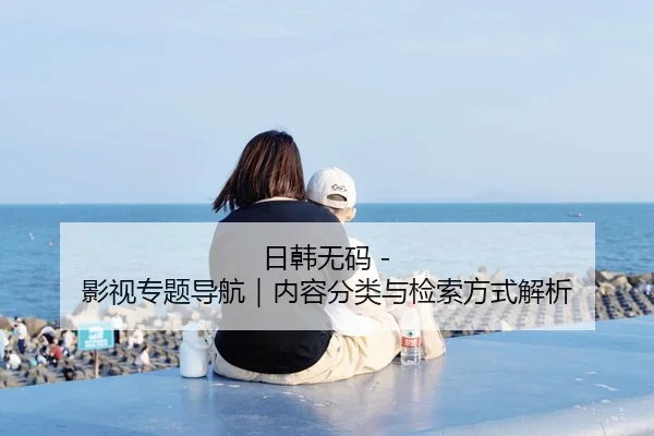日韩无码 - 影视专题导航｜内容分类与检索方式解析